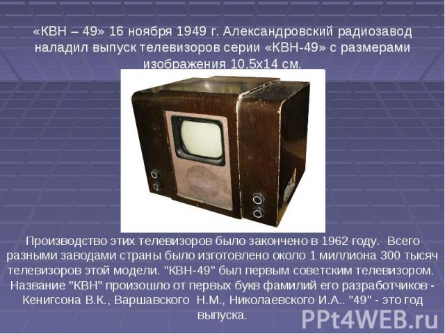 «КВН – 49» 16 ноября 1949 г. Александровский радиозавод наладил выпуск телевизоров серии «КВН-49» с размерами изображения 10,5х14 см. Производство этих телевизоров было закончено в 1962 году. Всего разными заводами страны было изготовлено около 1 ми…