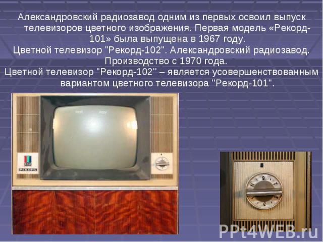 Александровский радиозавод одним из первых освоил выпуск телевизоров цветного изображения. Первая модель «Рекорд-101» была выпущена в 1967 году. Цветной телевизор 