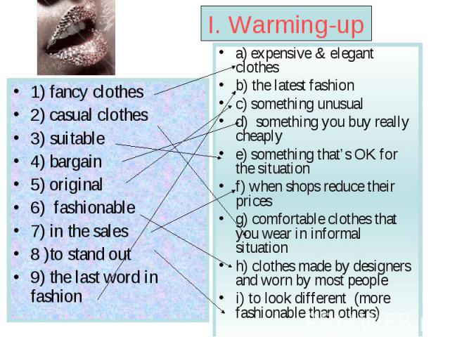 I. Warming-up 1) fancy clothes 2) casual clothes 3) suitable 4) bargain 5) original 6) fashionable 7) in the sales 8 )to stand out 9) the last word in fashion a) expensive & elegant clothes b) the latest fashion c) something unusual d) something you…
