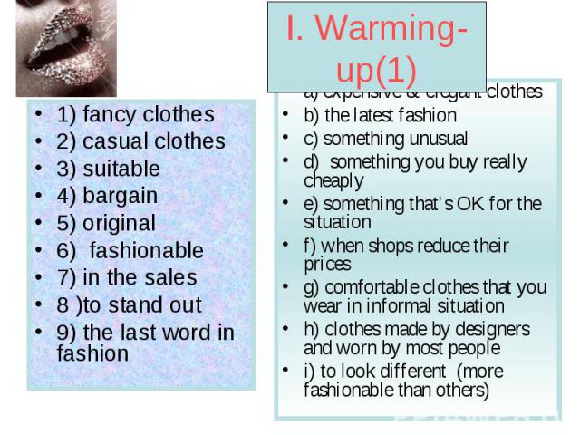 I. Warming-up(1) 1) fancy clothes 2) casual clothes 3) suitable 4) bargain 5) original 6) fashionable 7) in the sales 8 )to stand out 9) the last word in fashion a) expensive & elegant clothes b) the latest fashion c) something unusual d) something …