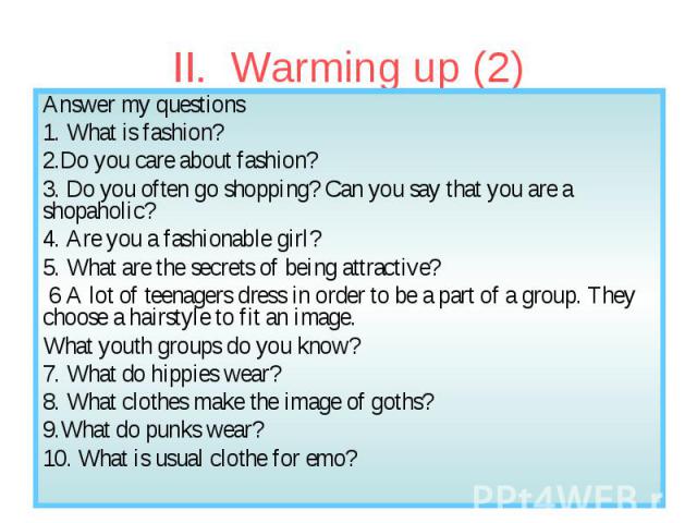 II. Warming up (2) Answer my questions 1. What is fashion? 2.Do you care about fashion? 3. Do you often go shopping? Can you say that you are a shopaholic? 4. Are you a fashionable girl? 5. What are the secrets of being attractive? 6 A lot of teenag…