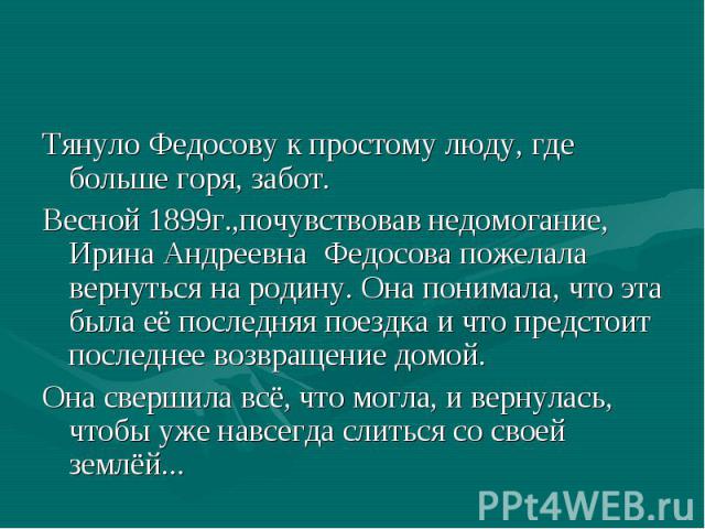 Тянуло Федосову к простому люду, где больше горя, забот. Весной 1899г.,почувствовав недомогание, Ирина Андреевна Федосова пожелала вернуться на родину. Она понимала, что эта была её последняя поездка и что предстоит последнее возвращение домой. Она …