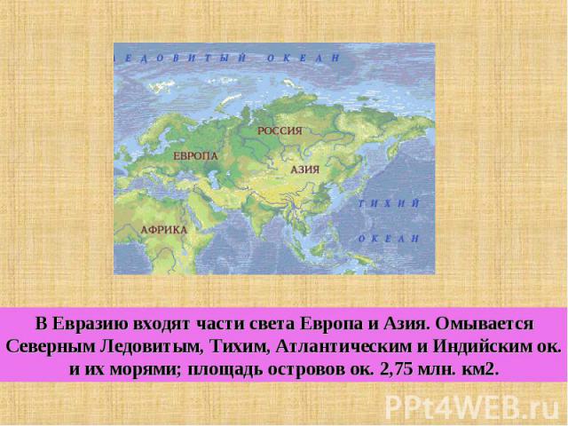 В Евразию входят части света Европа и Азия. Омывается Северным Ледовитым, Тихим, Атлантическим и Индийским ок. и их морями; площадь островов ок. 2,75 млн. км2.