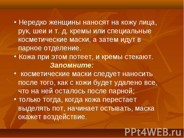 Нередко женщины наносят на кожу лица, рук, шеи и т. д. кремы или специальные косметические маски, а затем идут в парное отделение. Кожа при этом потеет, и кремы стекают. Запомните: косметические маски следует наносить после того, как с кожи будет уд…