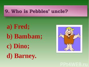 9. Who is Pebbles’ uncle? a) Fred; b) Bambam; c) Dino; d) Barney.