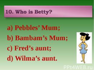 10. Who is Betty? a) Pebbles’ Mum; b) Bambam’s Mum; c) Fred’s aunt; d) Wilma’s a