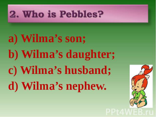 2. Who is Pebbles? a) Wilma’s son; b) Wilma’s daughter; c) Wilma’s husband; d) Wilma’s nephew.
