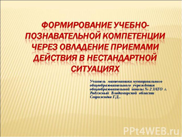 Формирование учебно-познавательной компетенции через овладение приемами действия в нестандартной ситуациях Учитель математики муниципального общеобразовательного учреждения общеобразовательной школы № 2 ЗАТО г. Радужный Владимирской области Стрижнёв…