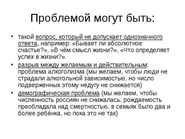 Проблемой могут быть: такой вопрос, который не допускает однозначного ответа, например: «Бывает ли абсолютное счастье?», «В чём смысл жизни?», «Что определяет успех в жизни?». разрыв между желаемым и действительным: проблема алкоголизма (мы желаем, …