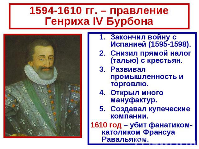 1594-1610 гг. – правление Генриха IV Бурбона Закончил войну с Испанией (1595-1598). Снизил прямой налог (талью) с крестьян. Развивал промышленность и торговлю. Открыл много мануфактур. Создавал купеческие компании. 1610 год – убит фанатиком-католико…
