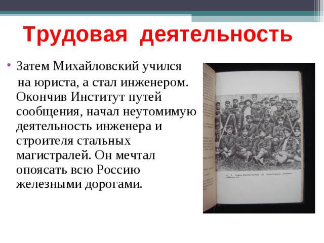 Трудовая деятельность Затем Михайловский учился на юриста, а стал инженером. Окончив Институт путей сообщения, начал неутомимую деятельность инженера и строителя стальных магистралей. Он мечтал опоясать всю Россию железными дорогами.