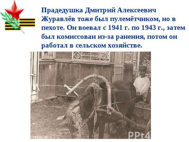 Прадедушка Дмитрий Алексеевич Журавлёв тоже был пулемётчиком, но в пехоте. Он воевал с 1941 г. по 1943 г., затем был комиссован из-за ранения, потом он работал в сельском хозяйстве.
