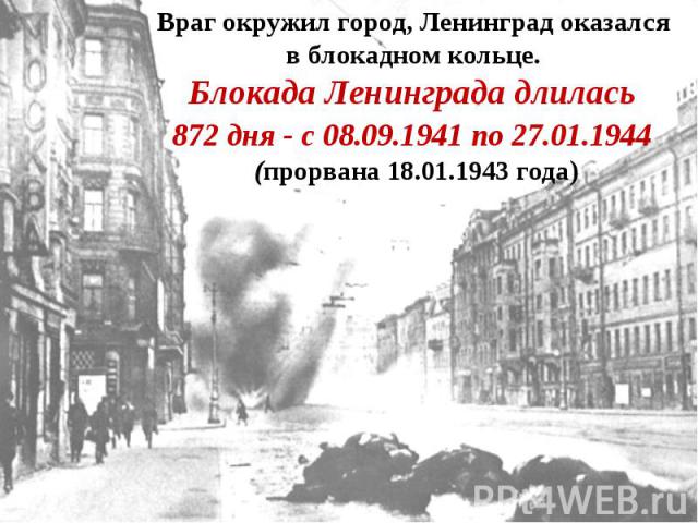 Враг окружил город, Ленинград оказался в блокадном кольце. Блокада Ленинграда длилась 872 дня - с 08.09.1941 по 27.01.1944 (прорвана 18.01.1943 года)