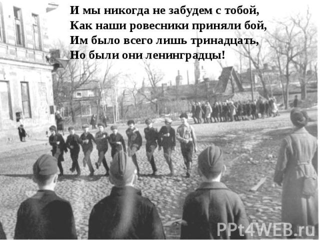 И мы никогда не забудем с тобой, Как наши ровесники приняли бой, Им было всего лишь тринадцать, Но были они ленинградцы!