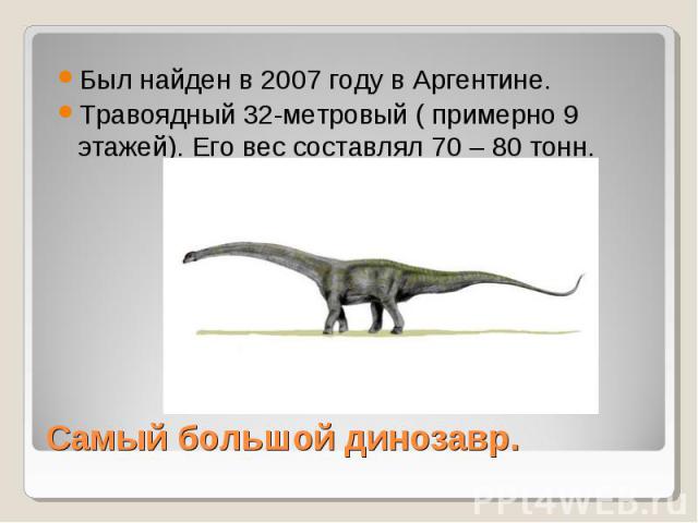 Был найден в 2007 году в Аргентине. Травоядный 32-метровый ( примерно 9 этажей). Его вес составлял 70 – 80 тонн. Самый большой динозавр.