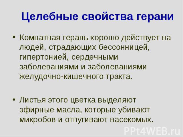 Целебные свойства гераниКомнатная герань хорошо действует на людей, страдающих бессонницей, гипертонией, сердечными заболеваниями и заболеваниями желудочно-кишечного тракта. Листья этого цветка выделяют эфирные масла, которые убивают микробов и отпу…