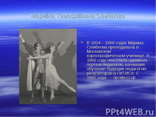 Мари на Тимофе евна Семёнова В 1954—1960 годах Марина Семёнова преподавала в Московском хореографическом училище. В 1960 году она стала одним из первых педагогов, начавших обучение будущих педагогов-репетиторов в ГИТИСе. С 1997 года — профессор.