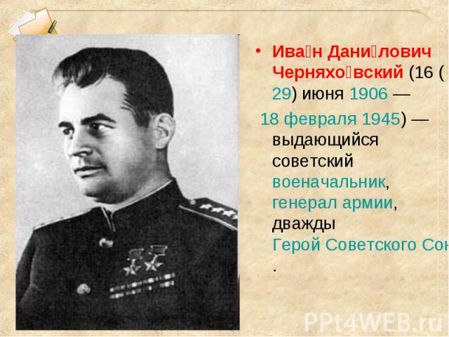 Ива н Дани лович Черняхо вский (16 (29) июня 1906 — 18 февраля 1945) — выдающийся советский военачальник, генерал армии, дважды Герой Советского Союза.