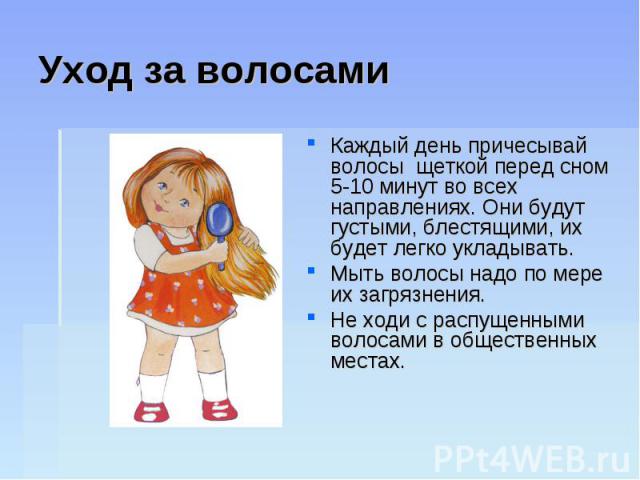 Уход за волосамиКаждый день причесывай волосы щеткой перед сном 5-10 минут во всех направлениях. Они будут густыми, блестящими, их будет легко укладывать. Мыть волосы надо по мере их загрязнения. Не ходи с распущенными волосами в общественных местах.