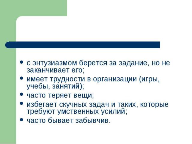 с энтузиазмом берется за задание, но не заканчивает его; имеет трудности в организации (игры, учебы, занятий); часто теряет вещи; избегает скучных задач и таких, которые требуют умственных усилий; часто бывает забывчив.