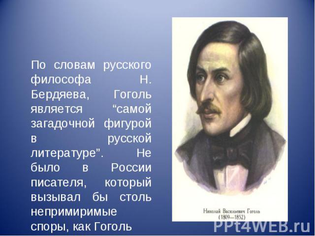 По словам русского философа Н. Бердяева, Гоголь является “самой загадочной фигурой в русской литературе”. Не было в России писателя, который вызывал бы столь непримиримые споры, как Гоголь