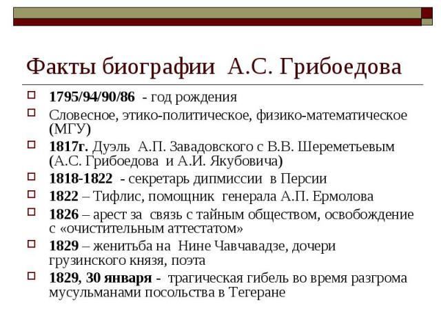 Факты биографии А.С. Грибоедова1795/94/90/86 - год рождения Словесное, этико-политическое, физико-математическое (МГУ) 1817г. Дуэль А.П. Завадовского с В.В. Шереметьевым (А.С. Грибоедова и А.И. Якубовича) 1818-1822 - секретарь дипмиссии в Персии 182…