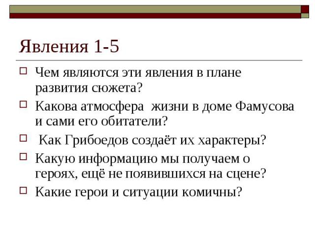 Явления 1-5Чем являются эти явления в плане развития сюжета? Какова атмосфера жизни в доме Фамусова и сами его обитатели? Как Грибоедов создаёт их характеры? Какую информацию мы получаем о героях, ещё не появившихся на сцене? Какие герои и ситуации …