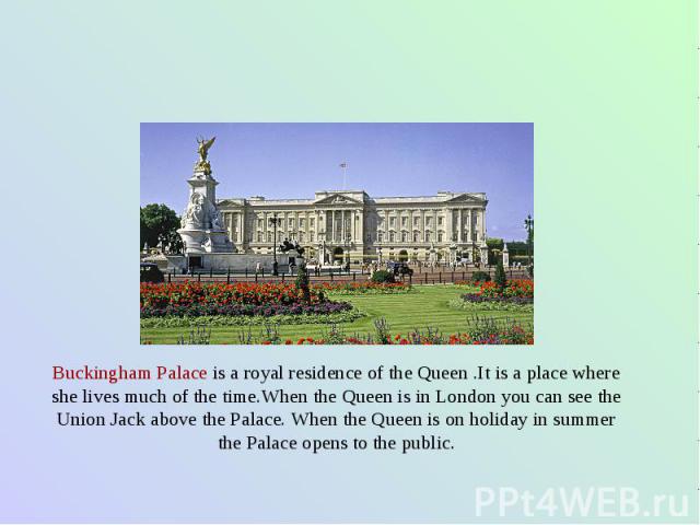 Buckingham Palace is a royal residence of the Queen .It is a place where she lives much of the time.When the Queen is in London you can see the Union Jack above the Palace. When the Queen is on holiday in summer the Palace opens to the public.