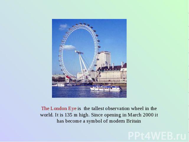 The London Eye is the tallest observation wheel in the world. It is 135 m high. Since opening in March 2000 it has become a symbol of modern Britain