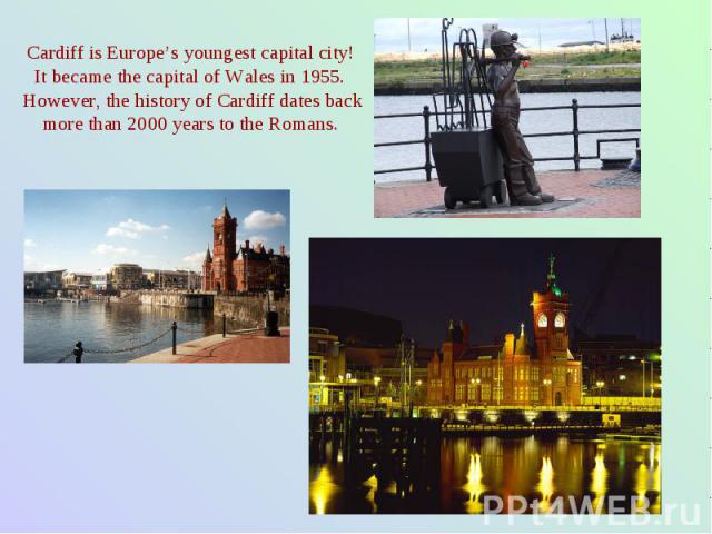 Cardiff is Europe’s youngest capital city! It became the capital of Wales in 1955. However, the history of Cardiff dates back more than 2000 years to the Romans.