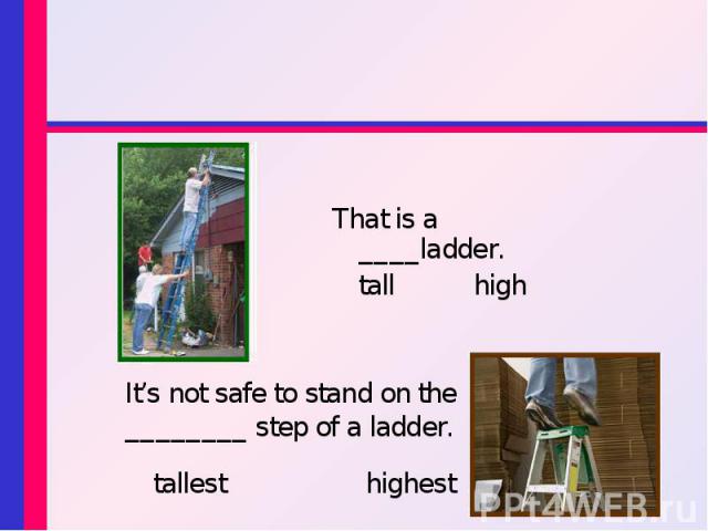 That is a ____ladder. tall high It’s not safe to stand on the ________ step of a ladder. tallest highest