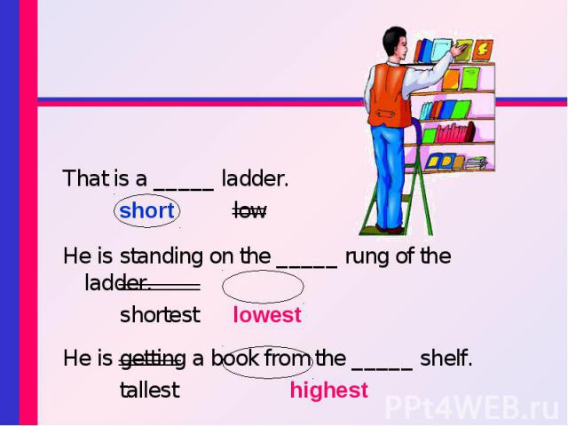 That is a _____ ladder. short low He is standing on the _____ rung of the ladder. shortest lowest He is getting a book from the _____ shelf. tallest highest
