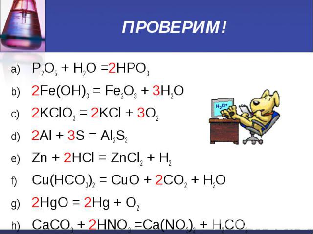 ПРОВЕРИМ! P2O5 + H2O =2HPO3 2Fe(OH)3 = Fe2O3 + 3H2O 2KClO3 = 2KCl + 3O2 2Al + 3S = Al2S3 Zn + 2HCl = ZnCl2 + H2 Cu(НСО3)2 = CuO + 2CO2 + H2O 2HgO = 2Hg + O2 CaCO3 + 2HNO3 =Ca(NO3)2 + H2CO3