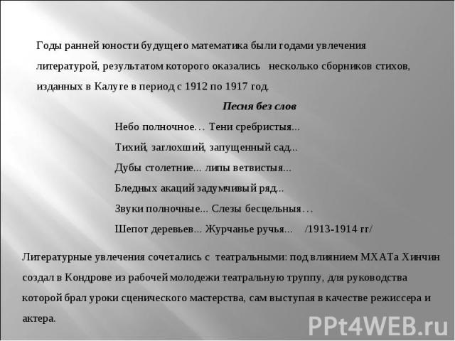 Годы ранней юности будущего математика были годами увлечения литературой, результатом которого оказались   несколько сборников стихов, изданных в Калуге в период с 1912 по 1917 год. Песня без слов Небо полночное… Тени сребристыя... Тихий, заглохший,…