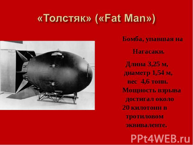 «Толстяк» («Fat Man») Бомба, упавшая на Нагасаки. Длина 3,25 м, диаметр 1,54 м, вес 4,6 тонн. Мощность взрыва достигал около 20 килотонн в тротиловом эквиваленте.