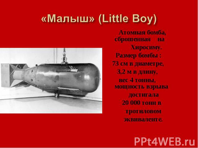 «Малыш» (Little Boy) Атомная бомба, сброшенная на Хиросиму. Размер бомбы : 73 см в диаметре, 3,2 м в длину, вес 4 тонны, мощность взрыва достигала 20 000 тонн в тротиловом эквиваленте.