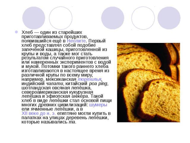 Хлеб — один из старейших приготавливаемых продуктов, появившийся ещё в Неолите. Первый хлеб представлял собой подобие запечёной кашицы, приготовленной из крупы и воды, а также мог стать результатом случайного приготовления или намеренных эксперимент…