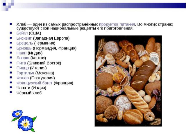 Хлеб — один из самых распространённых продуктов питания. Во многих странах существуют свои национальные рецепты его приготовления. Бейгл (США) Бисквит (Западная Европа) Брецель (Германия) Бриошь (Нормандия, Франция) Наан (Индия) Лаваш (Кавказ) Пита …