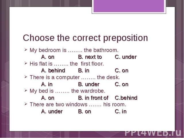 Choose the correct prepositionMy bedroom is …….. the bathroom. A. on B. next to C. under His flat is …….. the first floor. A. behind B. in C. on There is a computer …….. the desk. A. in B. under C. on My bed is …….. the wardrobe. A. on B. in front o…
