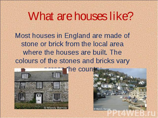 What are houses like? Most houses in England are made of stone or brick from the local area where the houses are built. The colours of the stones and bricks vary across the country