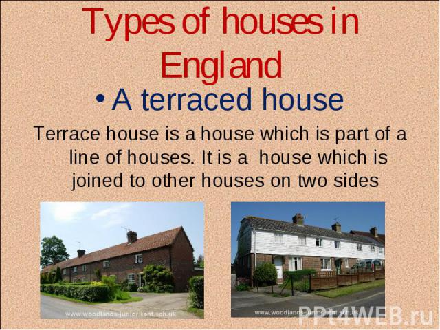 Types of houses in England A terraced house Terrace house is a house which is part of a line of houses. It is a  house which is joined to other houses on two sides