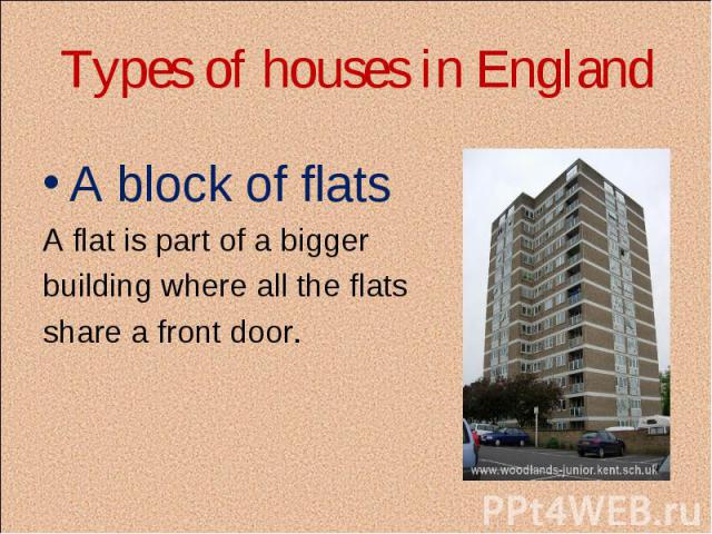 Types of houses in England A block of flats A flat is part of a bigger building where all the flats share a front door.
