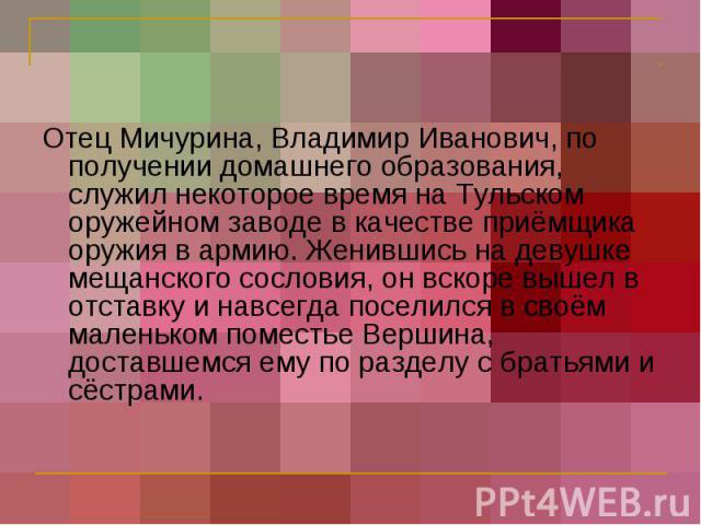 Отец Мичурина, Владимир Иванович, по получении домашнего образования, служил некоторое время на Тульском оружейном заводе в качестве приёмщика оружия в армию. Женившись на девушке мещанского сословия, он вскоре вышел в отставку и навсегда поселился …