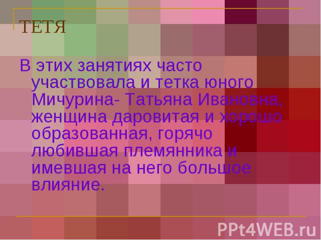 ТЕТЯ В этих занятиях часто участвовала и тетка юного Мичурина- Татьяна Ивановна, женщина даровитая и хорошо образованная, горячо любившая племянника и имевшая на него большое влияние.