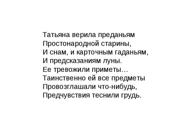 Татьяна верила преданьям Простонародной старины, И снам, и карточным гаданьям, И предсказаниям луны. Ее тревожили приметы… Таинственно ей все предметы Провозглашали что-нибудь, Предчувствия теснили грудь.