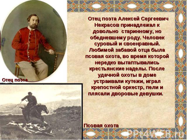 Отец поэта Алексей Сергеевич Некрасов принадлежал к довольно старинному, но обедневшему роду. Человек суровый и своенравный. Любимой забавой отца была псовая охота, во время которой нередко вытаптывались крестьянские наделы. После удачной охоты в до…