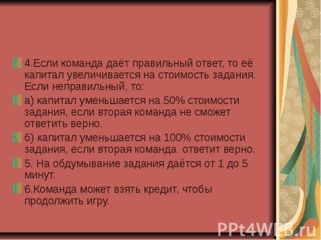 4.Если команда даёт правильный ответ, то её капитал увеличивается на стоимость задания. Если неправильный, то: а) капитал уменьшается на 50% стоимости задания, если вторая команда не сможет ответить верно. б) капитал уменьшается на 100% стоимости за…