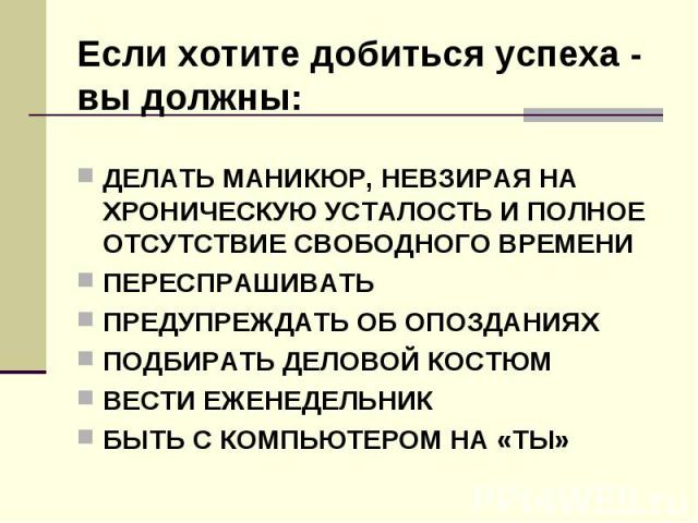 Если хотите добиться успеха - вы должны: ДЕЛАТЬ МАНИКЮР, НЕВЗИРАЯ НА ХРОНИЧЕСКУЮ УСТАЛОСТЬ И ПОЛНОЕ ОТСУТСТВИЕ СВОБОДНОГО ВРЕМЕНИ ПЕРЕСПРАШИВАТЬ ПРЕДУПРЕЖДАТЬ ОБ ОПОЗДАНИЯХ ПОДБИРАТЬ ДЕЛОВОЙ КОСТЮМ ВЕСТИ ЕЖЕНЕДЕЛЬНИК БЫТЬ С КОМПЬЮТЕРОМ НА «ТЫ»