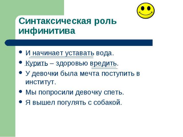 Синтаксическая роль инфинитива И начинает уставать вода. Курить – здоровью вредить. У девочки была мечта поступить в институт. Мы попросили девочку спеть. Я вышел погулять с собакой.