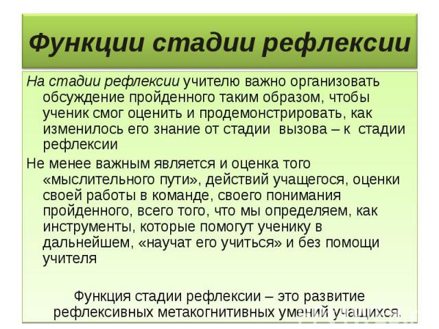 Функции стадии рефлексии На стадии рефлексии учителю важно организовать обсуждение пройденного таким образом, чтобы ученик смог оценить и продемонстрировать, как изменилось его знание от стадии вызова – к стадии рефлексии Не менее важным является и …